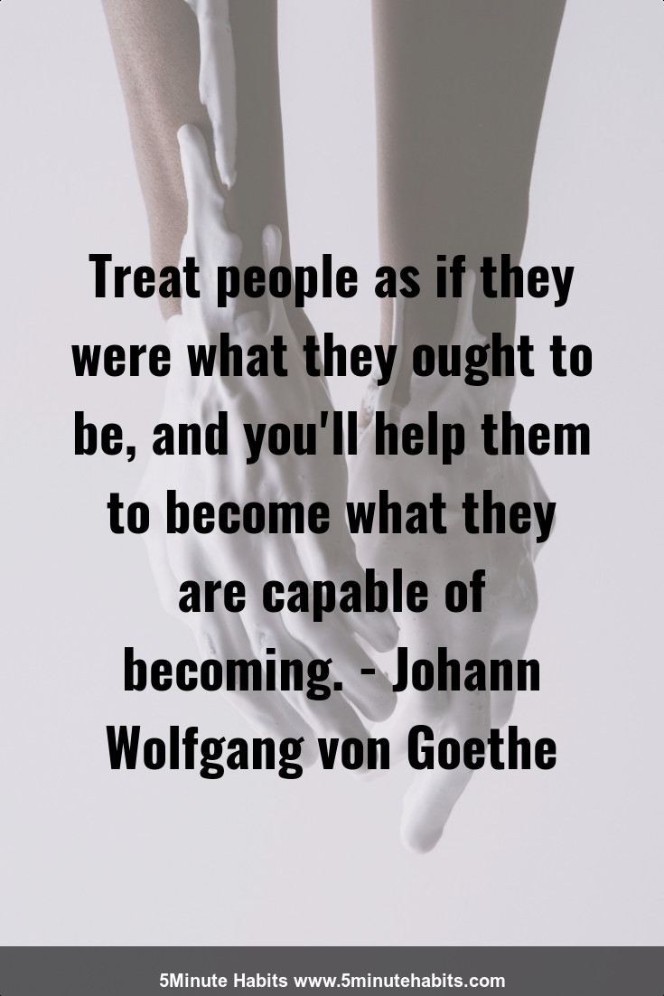 Treat people as if they were what they ought to be, and you'll help them to become what they are capable of becoming. - Johann Wolfgang von Goethe